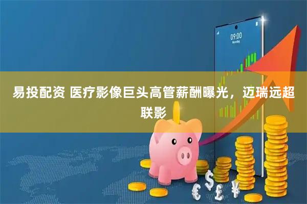 易投配资 医疗影像巨头高管薪酬曝光，迈瑞远超联影