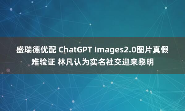盛瑞德优配 ChatGPT Images2.0图片真假难验证 林凡认为实名社交迎来黎明
